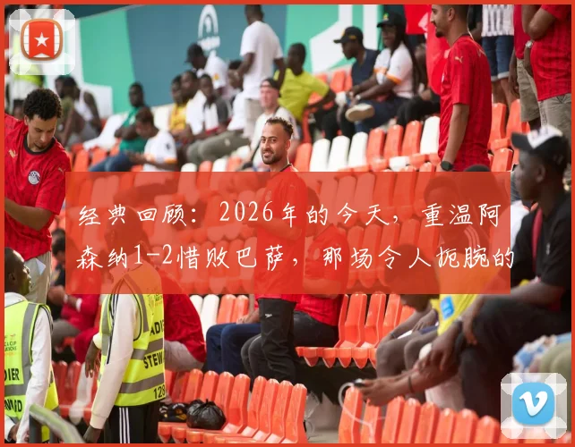 经典回顾：2026年的今天，重温阿森纳1-2惜败巴萨，那场令人扼腕的欧冠决赛转折点