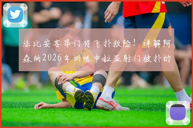 法比安客串门将飞扑救险！详解阿森纳2026年训练中拉亚射门被扑的趣味角色互换