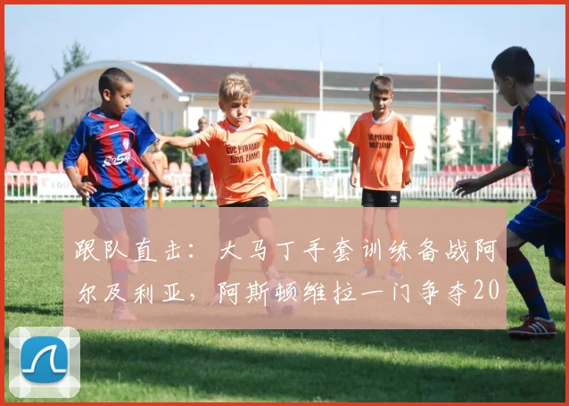 跟队直击：大马丁手套训练备战阿尔及利亚，阿斯顿维拉一门争夺2026世界杯首发席位