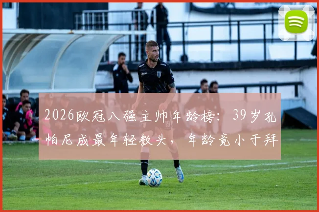 2026欧冠八强主帅年龄榜：39岁孔帕尼成最年轻教头，年龄竟小于拜仁门神诺伊尔