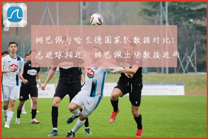 姆巴佩与哈兰德国家队数据对比：总进球相近，姆巴佩出场数接近两倍，谁效率更高？