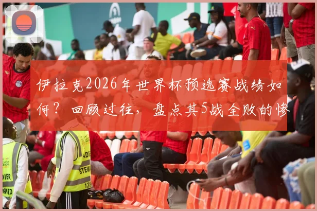 伊拉克2026年世界杯预选赛战绩如何?回顾过往,盘点其5战全败的惨淡表现