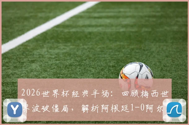 2026世界杯经典半场：回顾梅西世界波破僵局，解析阿根廷1-0阿尔及利亚战术细节与庆祝时刻