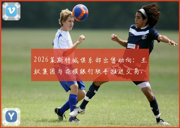 2026莱斯特城俱乐部出售动向：王权集团与花旗银行联手推进交易，潜在买家与售价分析