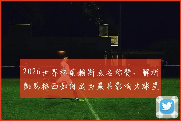 2026世界杯前赖斯点名称赞，解析凯恩梅西如何成为最具影响力球星，英格兰对阵加纳战术前瞻