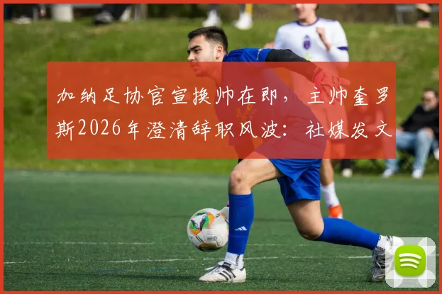 加纳足协官宣换帅在即，主帅奎罗斯2026年澄清辞职风波：社媒发文是告别感谢信