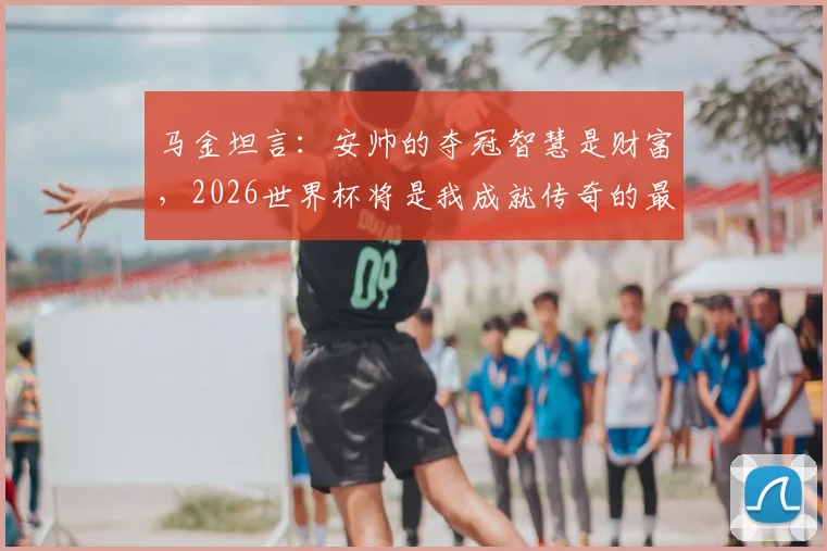 马金坦言：安帅的夺冠智慧是财富，2026世界杯将是我成就传奇的最后战役