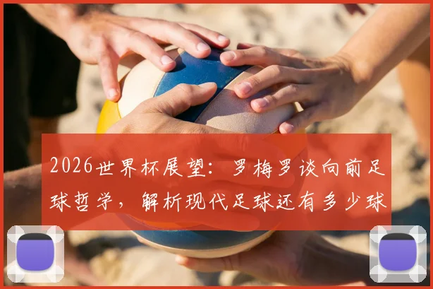 2026世界杯展望：罗梅罗谈向前足球哲学，解析现代足球还有多少球队敢这样踢