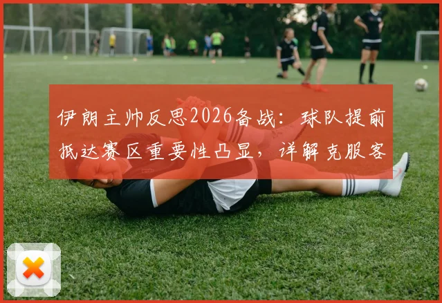 伊朗主帅反思2026备战：球队提前抵达赛区重要性凸显，详解克服客场环境不适应因素