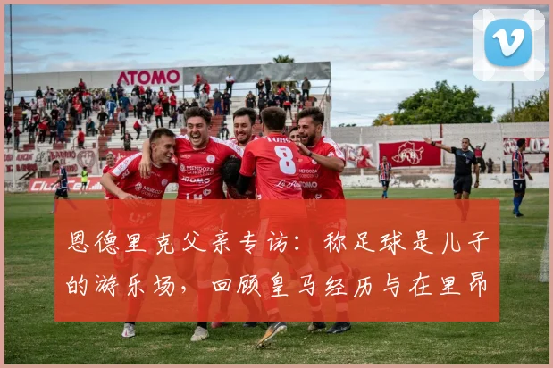 恩德里克父亲专访：称足球是儿子的游乐场，回顾皇马经历与在里昂找回快乐的转变历程