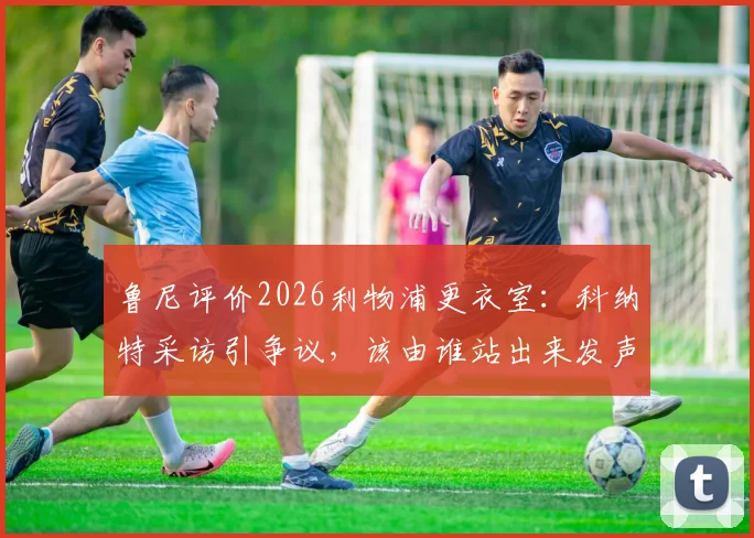 鲁尼评价2026利物浦更衣室：科纳特采访引争议，该由谁站出来发声？队内领袖成焦点