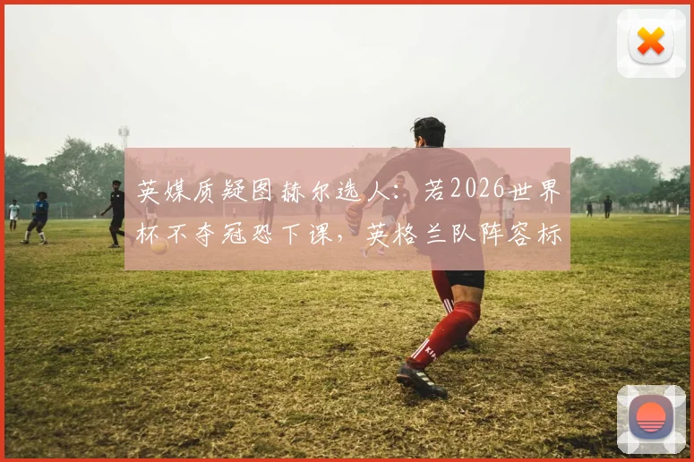 英媒质疑图赫尔选人:若2026世界杯不夺冠恐下课,英格兰队阵容标准引争议