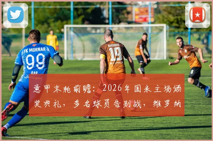 意甲末轮前瞻：2026年国米主场颁奖典礼，多名球员告别战，维罗纳保级关键战能否终结8轮不胜？