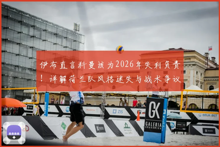 伊布直言科曼该为2026年失利负责！详解荷兰队风格迷失与战术争议