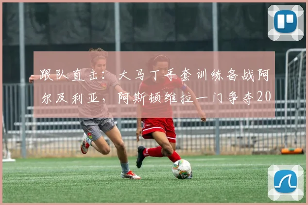 跟队直击：大马丁手套训练备战阿尔及利亚，阿斯顿维拉一门争夺2026世界杯首发席位