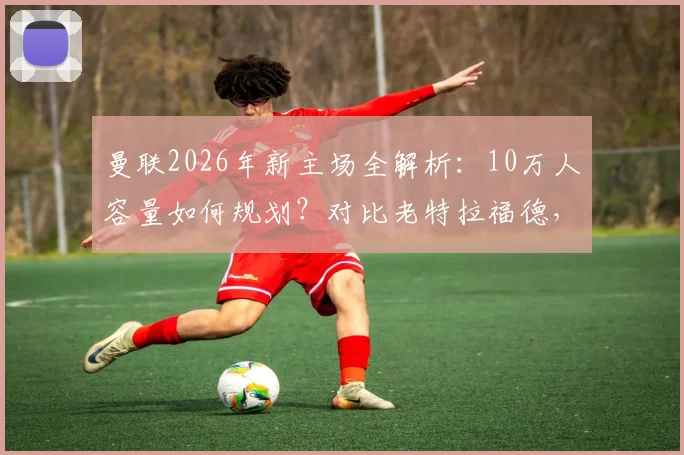曼联2026年新主场全解析：10万人容量如何规划？对比老特拉福德，球迷最该关心这几点