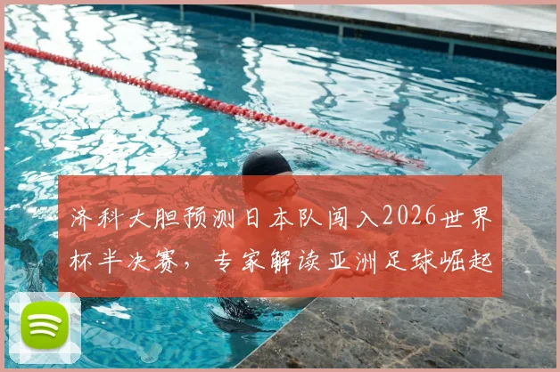 济科大胆预测日本队闯入2026世界杯半决赛，专家解读亚洲足球崛起背后原因与挑战