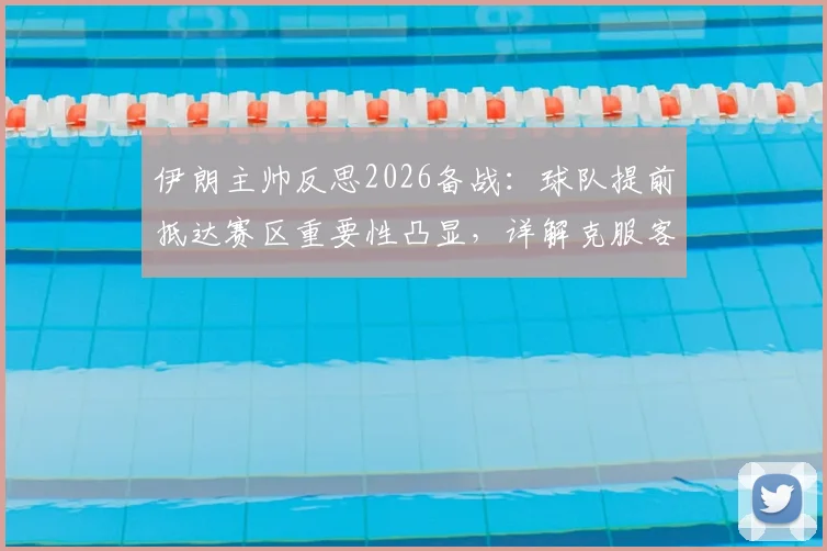伊朗主帅反思2026备战：球队提前抵达赛区重要性凸显，详解克服客场环境不适应因素