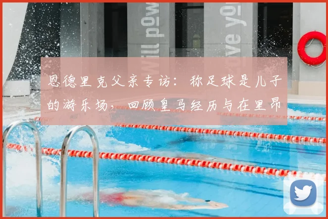 恩德里克父亲专访：称足球是儿子的游乐场，回顾皇马经历与在里昂找回快乐的转变历程