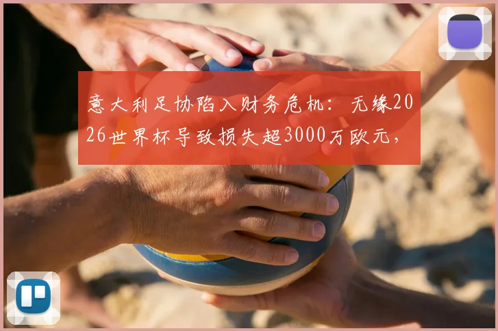 意大利足协陷入财务危机：无缘2026世界杯导致损失超3000万欧元，商业赞助与转播合同受重创