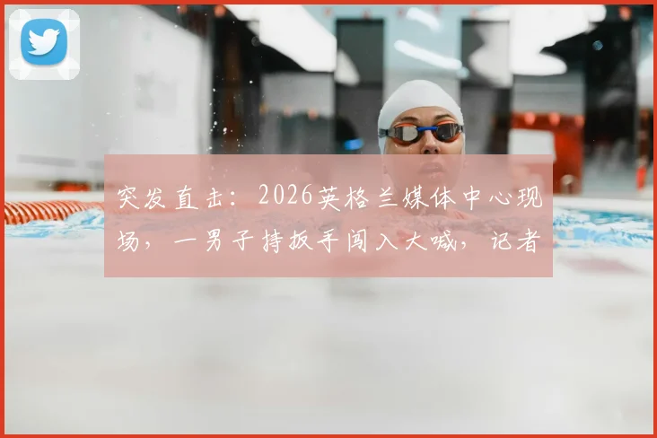 突发直击：2026英格兰媒体中心现场，一男子持扳手闯入大喊，记者亲历详解背后真相