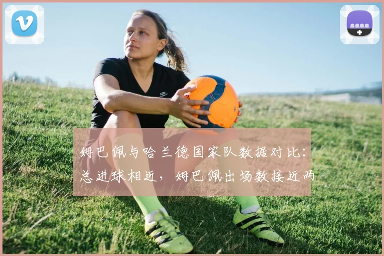 姆巴佩与哈兰德国家队数据对比：总进球相近，姆巴佩出场数接近两倍，谁效率更高？