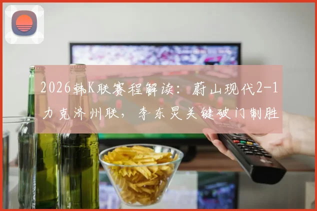 2026韩K联赛程解读：蔚山现代2-1力克济州联，李东炅关键破门制胜，附两队近期状态对比分析
