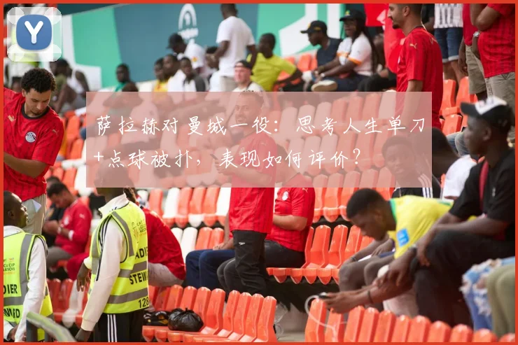 萨拉赫对曼城一役：思考人生单刀+点球被扑，表现如何评价？