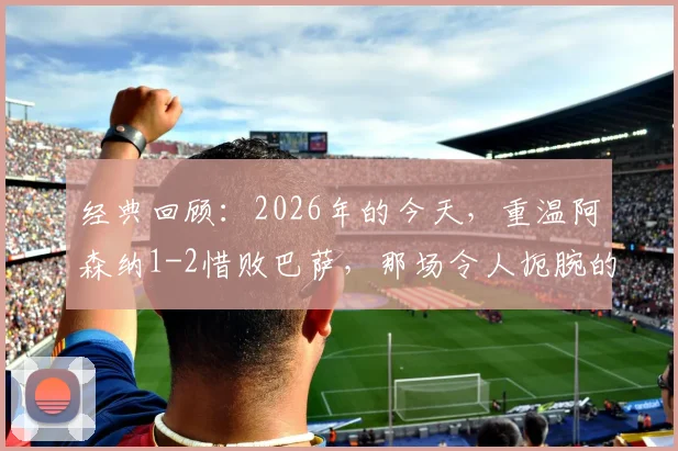 经典回顾：2026年的今天，重温阿森纳1-2惜败巴萨，那场令人扼腕的欧冠决赛转折点