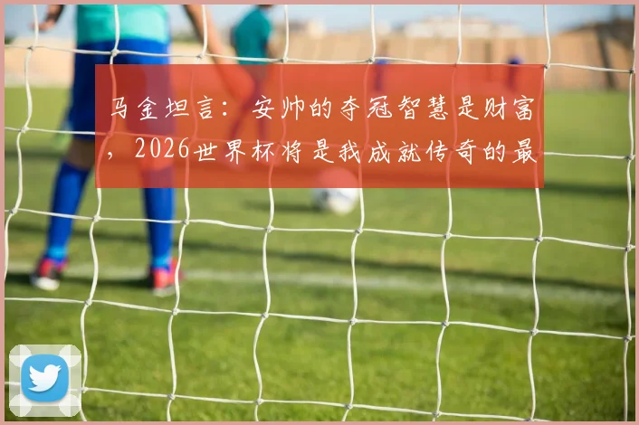 马金坦言：安帅的夺冠智慧是财富，2026世界杯将是我成就传奇的最后战役