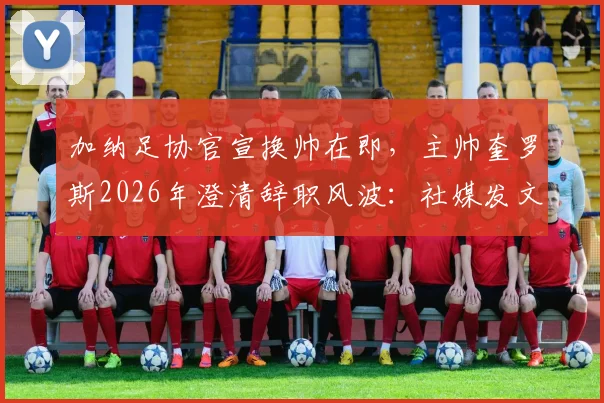 加纳足协官宣换帅在即，主帅奎罗斯2026年澄清辞职风波：社媒发文是告别感谢信