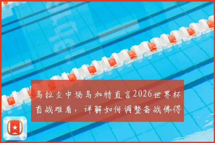 乌拉圭中场乌加特直言2026世界杯首战难看，详解如何调整备战佛得角关键战