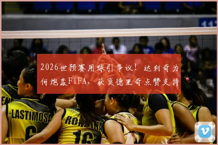 2026世预赛用球引争议！达利奇为何炮轰FIFA，获莫德里奇点赞支持？