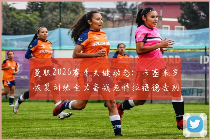 曼联2026赛季关键动态：卡塞米罗恢复训练全力备战老特拉福德告别战，出场前景与球迷观赛指南