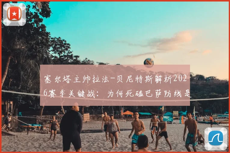 塞尔塔主帅拉法-贝尼特斯解析2026赛季关键战：为何死磕巴萨防线是胜负手，复盘攻防战术如何执行