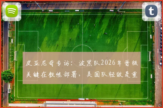 皮亚尼奇专访：波黑队2026年晋级关键在教练部署，美国队轻敌是重大隐患