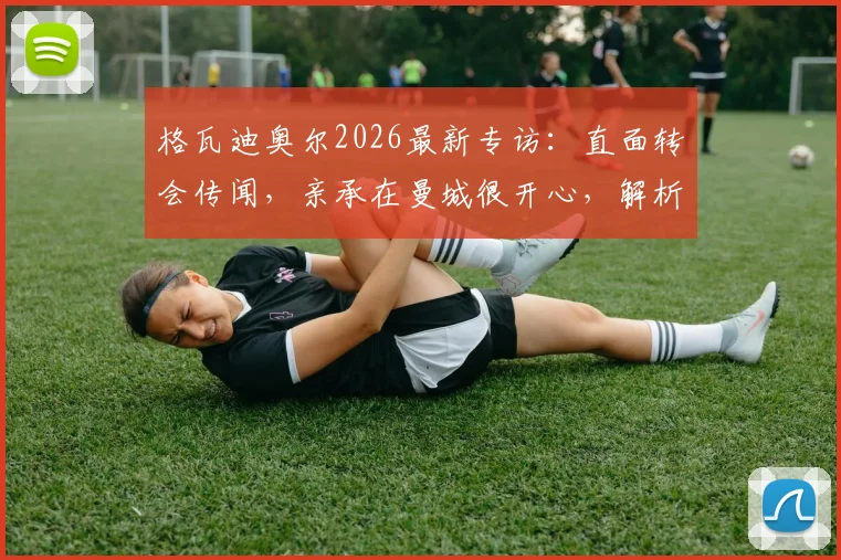 格瓦迪奥尔2026最新专访：直面转会传闻，亲承在曼城很开心，解析他对瓜帅体系的重要性