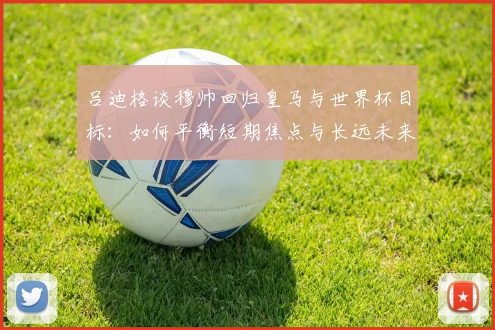 吕迪格谈穆帅回归皇马与世界杯目标：如何平衡短期焦点与长远未来？教练选择困境解读