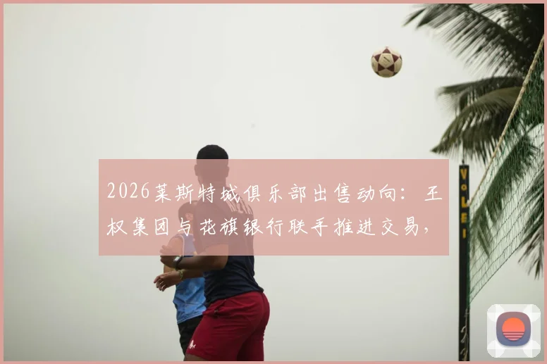 2026莱斯特城俱乐部出售动向：王权集团与花旗银行联手推进交易，潜在买家与售价分析