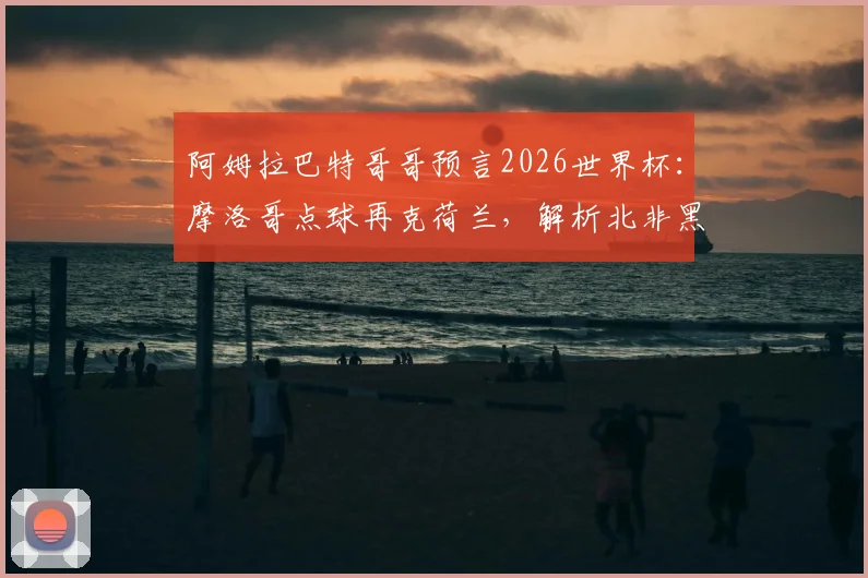 阿姆拉巴特哥哥预言2026世界杯：摩洛哥点球再克荷兰，解析北非黑马战术与家族足球观点