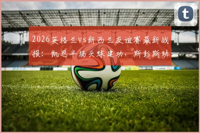 2026英格兰vs新西兰友谊赛最新战报：凯恩半场头球建功，斯彭斯助攻立头功，三狮军团1-0领先