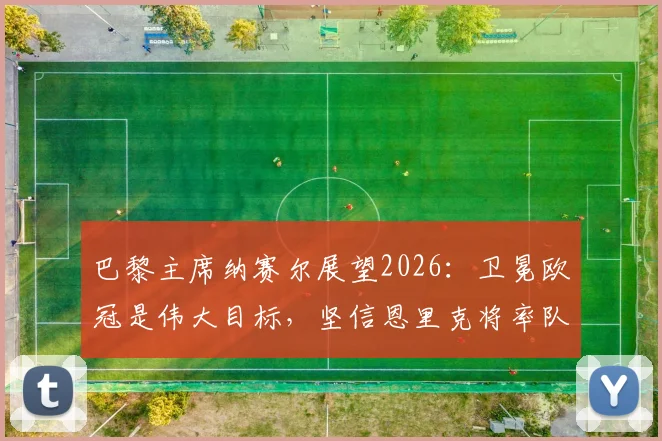 巴黎主席纳赛尔展望2026：卫冕欧冠是伟大目标，坚信恩里克将率队再创辉煌