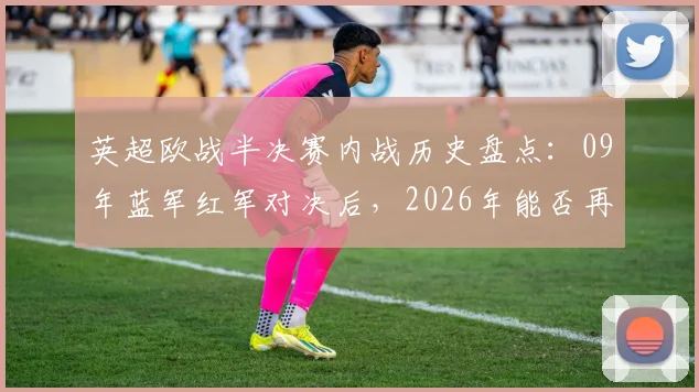 英超欧战半决赛内战历史盘点：09年蓝军红军对决后，2026年能否再现英超会师？