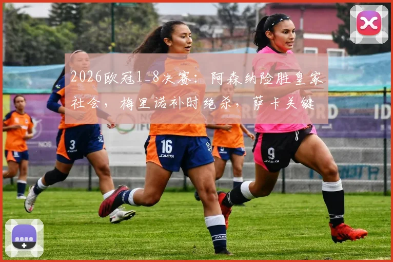 2026欧冠1_8决赛：阿森纳险胜皇家社会，梅里诺补时绝杀，萨卡关键助攻表现全回顾