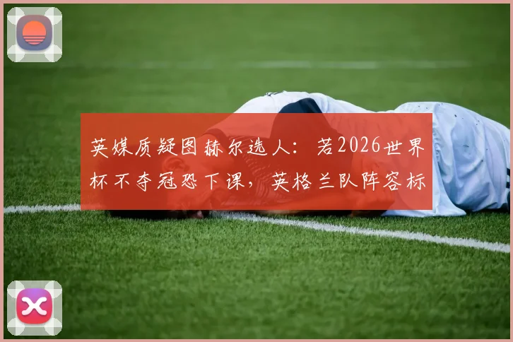 英媒质疑图赫尔选人：若2026世界杯不夺冠恐下课，英格兰队阵容标准引争议