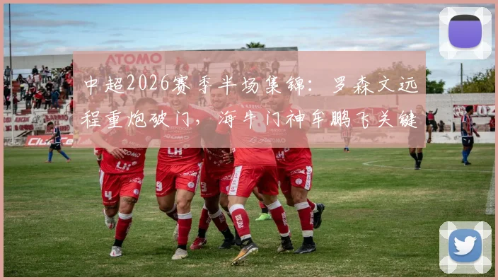 中超2026赛季半场集锦:罗森文远程重炮破门,海牛门神牟鹏飞关键扑救力保领先