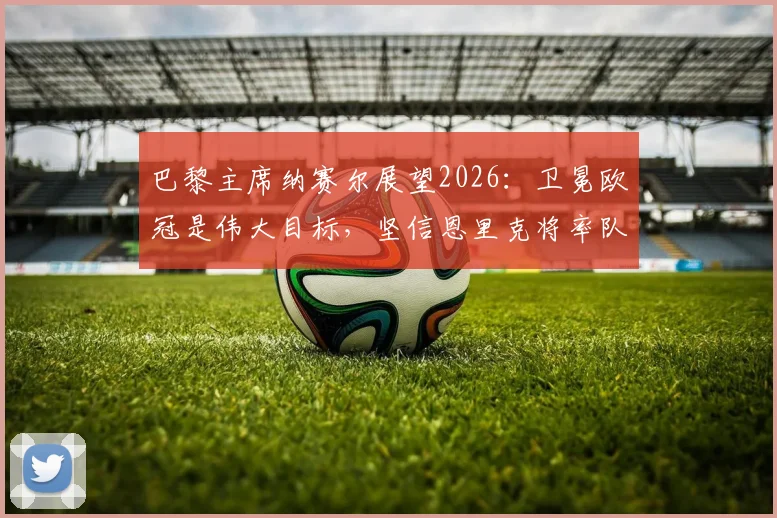 巴黎主席纳赛尔展望2026：卫冕欧冠是伟大目标，坚信恩里克将率队再创辉煌