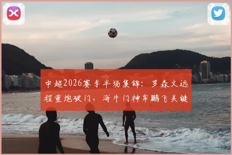 中超2026赛季半场集锦：罗森文远程重炮破门，海牛门神牟鹏飞关键扑救力保领先