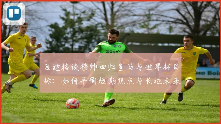吕迪格谈穆帅回归皇马与世界杯目标:如何平衡短期焦点与长远未来?教练选择困境解读
