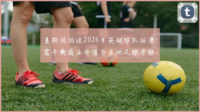 基斯诺伯谈2026年英超球队访澳：需平衡商业价值与本地足球资助，详解其作用与挑战